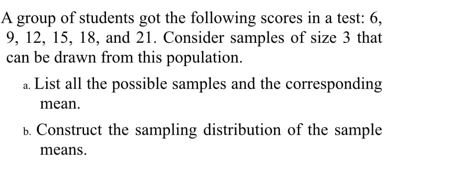 A group of students got the following scores in a test: 6,
9, 12, 15, 18, and 21. Consider samples of size 3 that
can be drawn from this population.
List all the possible samples and the corresponding
mean.
b. Construct the sampling distribution of the sample
means.
