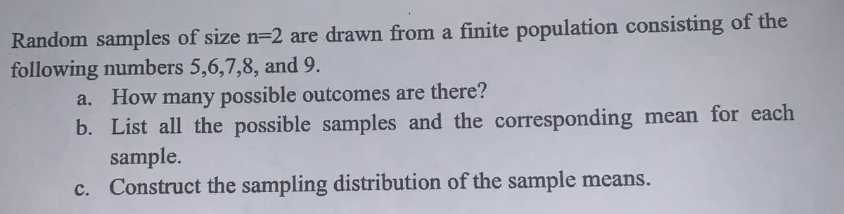 Random samples of size n=2 are drawn from a finite population consisting of the
following numbers 5,6,7,8, and 9.
a. How many possible outcomes are there?
b. List all the possible samples and the corresponding mean for each
sample.
c. Construct the sampling distribution of the sample means.
