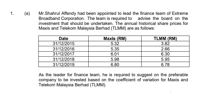 1.
(a)
Mr.Shahrul Affendy had been appointed to lead the finance team of Extreme
Broadband Corporation. The team is required to advise the board on the
investment that should be undertaken. The annual historical share prices for
Maxis and Telekom Malaysia Berhad (TLMM) are as follows:
Date
31/12/2015
Maxis (RM)
TLMM (RM)
5.32
3.82
31/12/2016
5.35
2.66
31/12/2017
31/12/2018
31/12/2019
6.01
6.30
5.98
5.95
6.78
6.80
As the leader for finance team, he is required to suggest on the preferable
company to be invested based on the coefficient of variation for Maxis and
Telekom Malaysia Berhad (TLMM).
