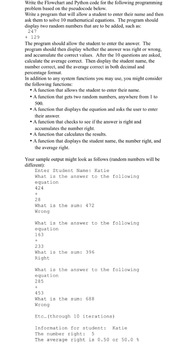 Write the Flowchart and Python code for the following programming
problem based on the pseudocode below.
Write a program that will allow a student to enter their name and then
ask them to solve 10 mathematical equations. The program should
display two random numbers that are to be added, such as:
247
+ 129
The program should allow the student to enter the answer. The
program should then display whether the answer was right or wrong,
and accumulate the correct values. After the 10 questions are asked,
calculate the average correct. Then display the student name, the
number correct, and the average correct in both decimal and
percentage format.
In addition to any system functions you may use, you might consider
the following functions:
• A function that allows the student to enter their name.
• function that gets two random numbers, anywhere from 1 to
500.
• A function that displays the equation and asks the user to enter
their answer.
• A function that checks to see if the answer is right and
accumulates the number right.
• A function that calculates the results.
• A function that displays the student name, the number right, and
the average right.
Your sample output might look as follows (random numbers will be
different):
Enter Student Name: Katie
What is the answer to the following
equation
424
28
What is the sum: 472
Wrong
What is the answer to the following
equation
163
233
What is the sum: 396
Right
What is the answer to the following
equation
285
453
What is the sum: 688
Wrong
Etc. (through 10 iterations)
Information for student:
Katie
The number right:
The average right is 0.50 or 50.0 %
5
