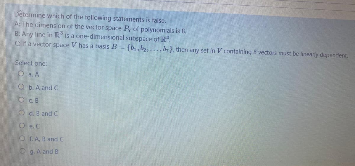 Determine which of the following statements is false.
A: The dimension of the vector space P of polynomials is 8.
B: Any line in R is a one-dimensional subspace of R.
C: If a vector space V has a basis B = {b, b2,..., b7}, then any set in V containing 8 vectors must be linearly dependent.
Select one:
O a. A
O b. A and C
С. В
O d. B and C
O e.C
Of.A, B and C
Og. A and B
