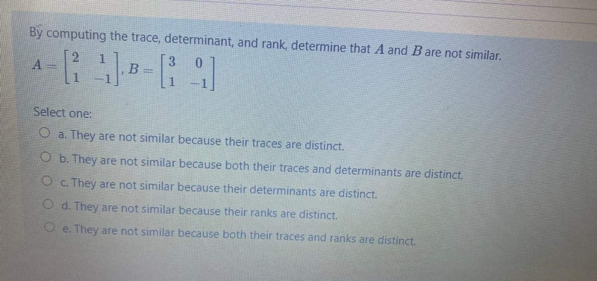 By computing the trace, determinant, and rank, determine that A and B are not similar.
3
B =
1.
0.
Select one:
Oa. They are not similar because their traces are distinct.
O b. They are not similar because both their traces and determinants are distinct.
OC. They are not similar because their determinants are distinct.
O d. They are not similar because their ranks are distinct.
O e. They are not similar because both their traces and ranks are distinct.
