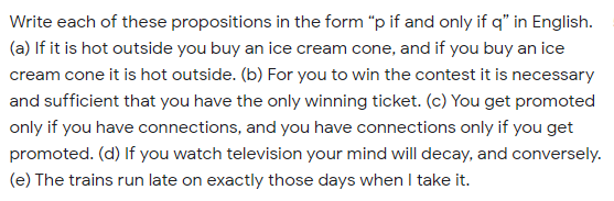 Write each of these propositions in the form "p if and only if q" in English.
(a) If it is hot outside you buy an ice cream cone, and if you buy an ice
cream cone it is hot outside. (b) For you to win the contest it is necessary
and sufficient that you have the only winning ticket. (c) You get promoted
only if you have connections, and you have connections only if you get
promoted. (d) If you watch television your mind will decay, and conversely.
(e) The trains run late on exactly those days when I take it.
