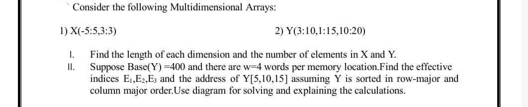 Consider the following Multidimensional Arrays:
1) X(-5:5,3:3)
2) Y(3:10,1:15,10:20)
I.
Suppose Base(Y) =400 and there are w-4 words per memory location.Find the effective
indices E1,E2,E3 and the address of Y[5,10,15] assuming Y is sorted in row-major and
column major order.Use diagram for solving and explaining the calculations.
Find the length of each dimension and the number of elements in X and Y.
I.
