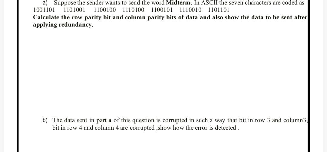 a) Suppose the sender wants to send the word Midterm. In ASCII the seven characters are coded as
1001101
1101001
1100100
1110100 1100101
1110010
1101101
Calculate the row parity bit and column parity bits of data and also show the data to be sent after
applying redundancy.
b) The data sent in part a of this question is corrupted in such a way that bit in row 3 and column3,
bit in row 4 and column 4 are corrupted ,show how the error is detected.
