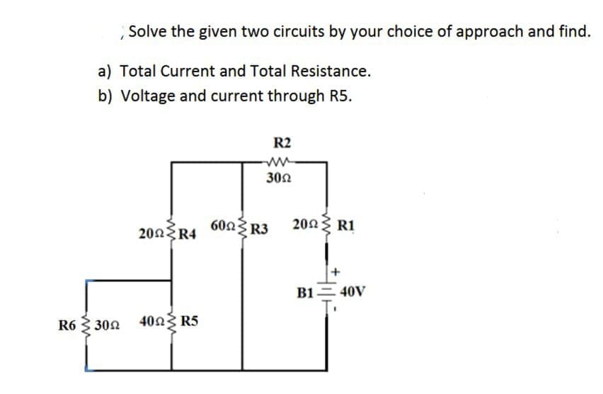 Solve the given two circuits by your choice of approach and find.
a) Total Current and Total Resistance.
b) Voltage and current through R5.
R2
302
202 R1
200 R4 602R3
+
B1= 40V
R6
30n 40n3 R5
