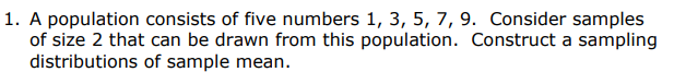 1. A population consists of five numbers 1, 3, 5, 7, 9. Consider samples
of size 2 that can be drawn from this population. Construct a sampling
distributions of sample mean.
