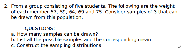 2. From a group consisting of five students. The following are the weight
of each member 57, 59, 64, 69 and 75. Consider samples of 3 that can
be drawn from this population.
QUESTIONS:
a. How many samples can be drawn?
b. List all the possible samples and the corresponding mean
c. Construct the sampling distributions
