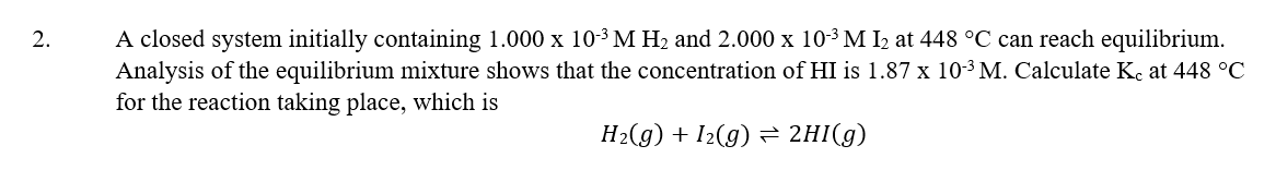 2.
A closed system initially containing 1.000 x 10-³ M H₂ and 2.000 x 10-³ M I₂ at 448 °C can reach equilibrium.
Analysis of the equilibrium mixture shows that the concentration of HI is 1.87 x 10-³ M. Calculate Ke at 448 °C
for the reaction taking place, which is
H₂(g) + 1₂(g) ⇒ 2HI(g)