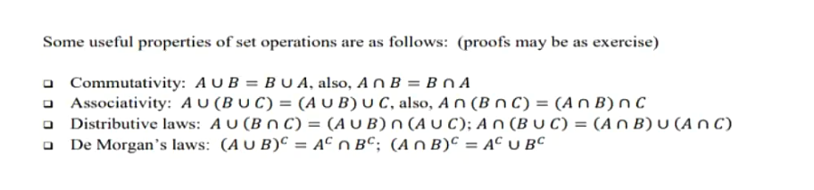 Some useful properties of set operations are as follows: (proofs may be as exercise)
Commutativity: AUB=BU A, also, An B = BnA
Associativity: AU (BUC) = (AUB) U C, also, An (B nC) = (An B) nC
Distributive laws: AU (BNC) = (AUB) n (AUC); An (BUC) = (An B) u (ANC)
De Morgan's laws: (AUB) = AC n BC; (An B) = AC UBC