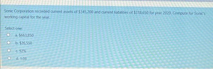 Sonic Corporation recorded current assets of $345,200 and current liabilities of $318,650 for year 2020. Compute for Sonic's
working capital for the year.
Select one:
a. $663,850
b. $26,550
O C. 92%
d. 1.08
