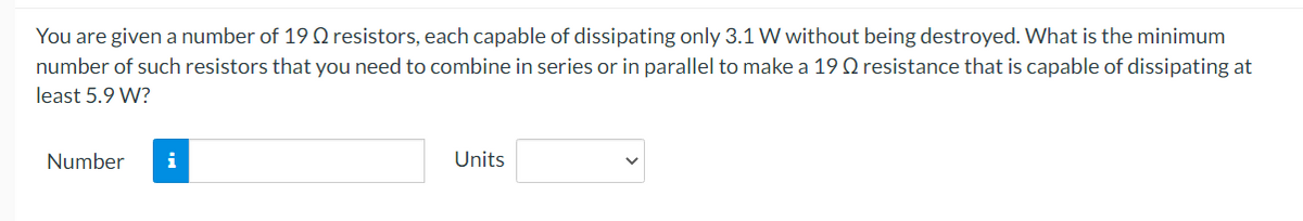 You are given a number of 19 0 resistors, each capable of dissipating only 3.1 W without being destroyed. What is the minimum
number of such resistors that you need to combine in series or in parallel to make a 19 Q resistance that is capable of dissipating at
least 5.9 W?
Number
i
Units
