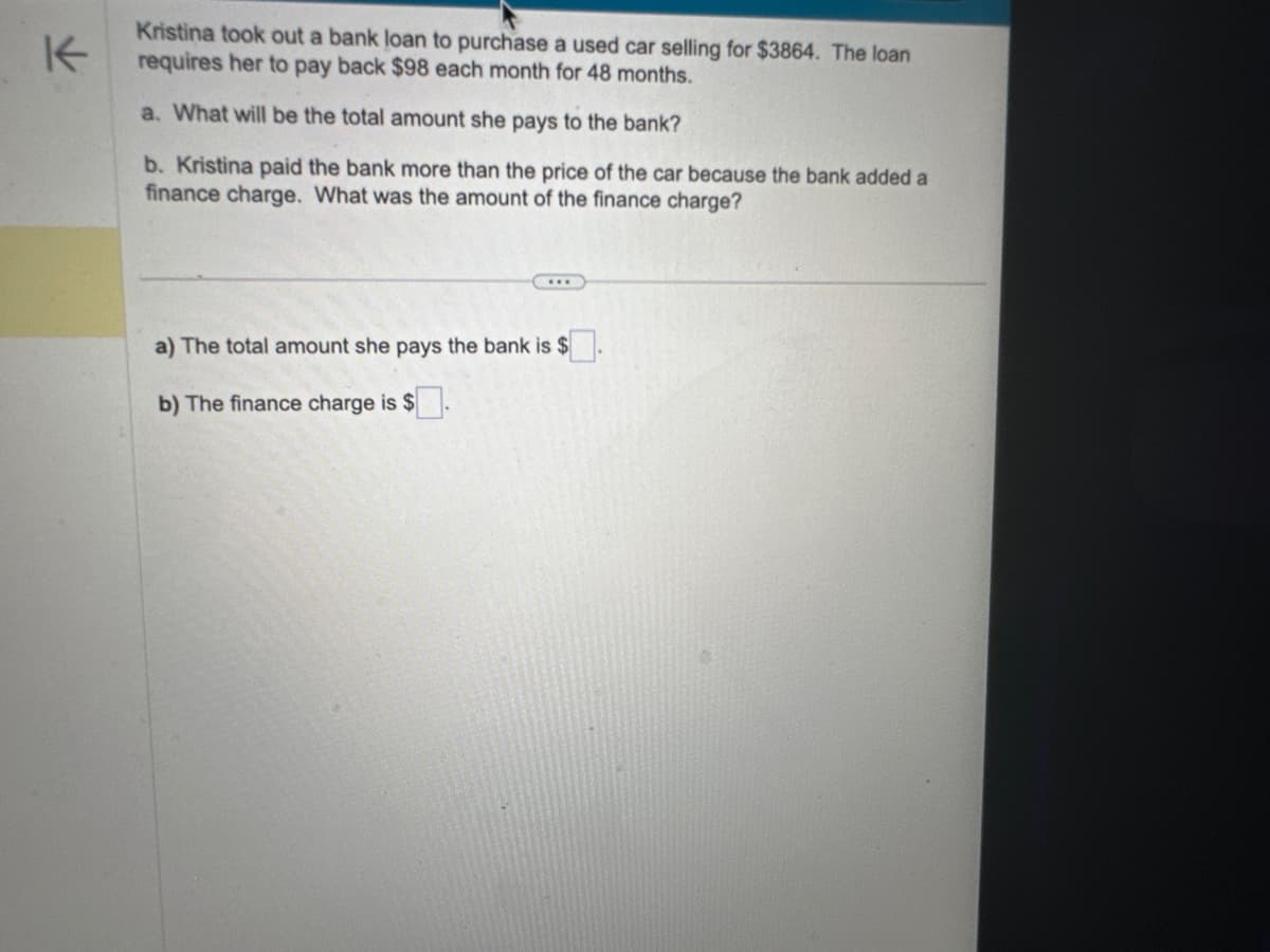 K
Kristina took out a bank loan to purchase a used car selling for $3864. The loan
requires her to pay back $98 each month for 48 months.
a. What will be the total amount she pays to the bank?
b. Kristina paid the bank more than the price of the car because the bank added a
finance charge. What was the amount of the finance charge?
a) The total amount she pays the bank is $
b) The finance charge is $.