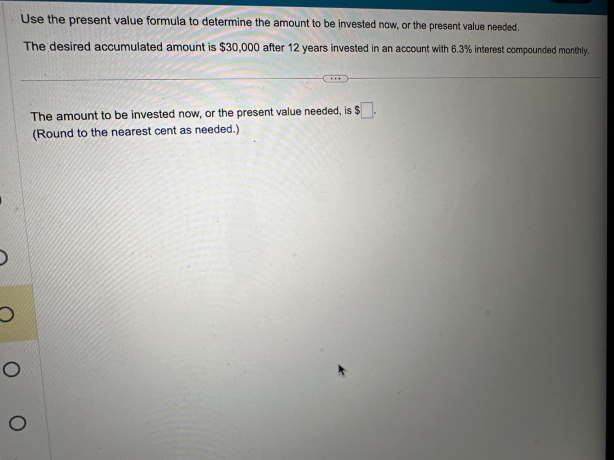 D
O
Use the present value formula to determine the amount to be invested now, or the present value needed.
The desired accumulated amount is $30,000 after 12 years invested in an account with 6.3% interest compounded monthly.
O
O
The amount to be invested now, or the present value needed, is $
(Round to the nearest cent as needed.)