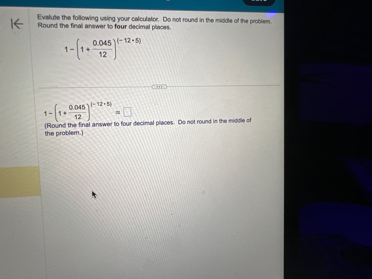 K
Evalute the following using your calculator. Do not round in the middle of the problem.
Round the final answer to four decimal places.
1-(1+0.025)
1- (1 + 0
0.045
12
0.045) (-12.5)
(-12.5)
≈
(Round the final answer to four decimal places. Do not round in the middle of
the problem.)