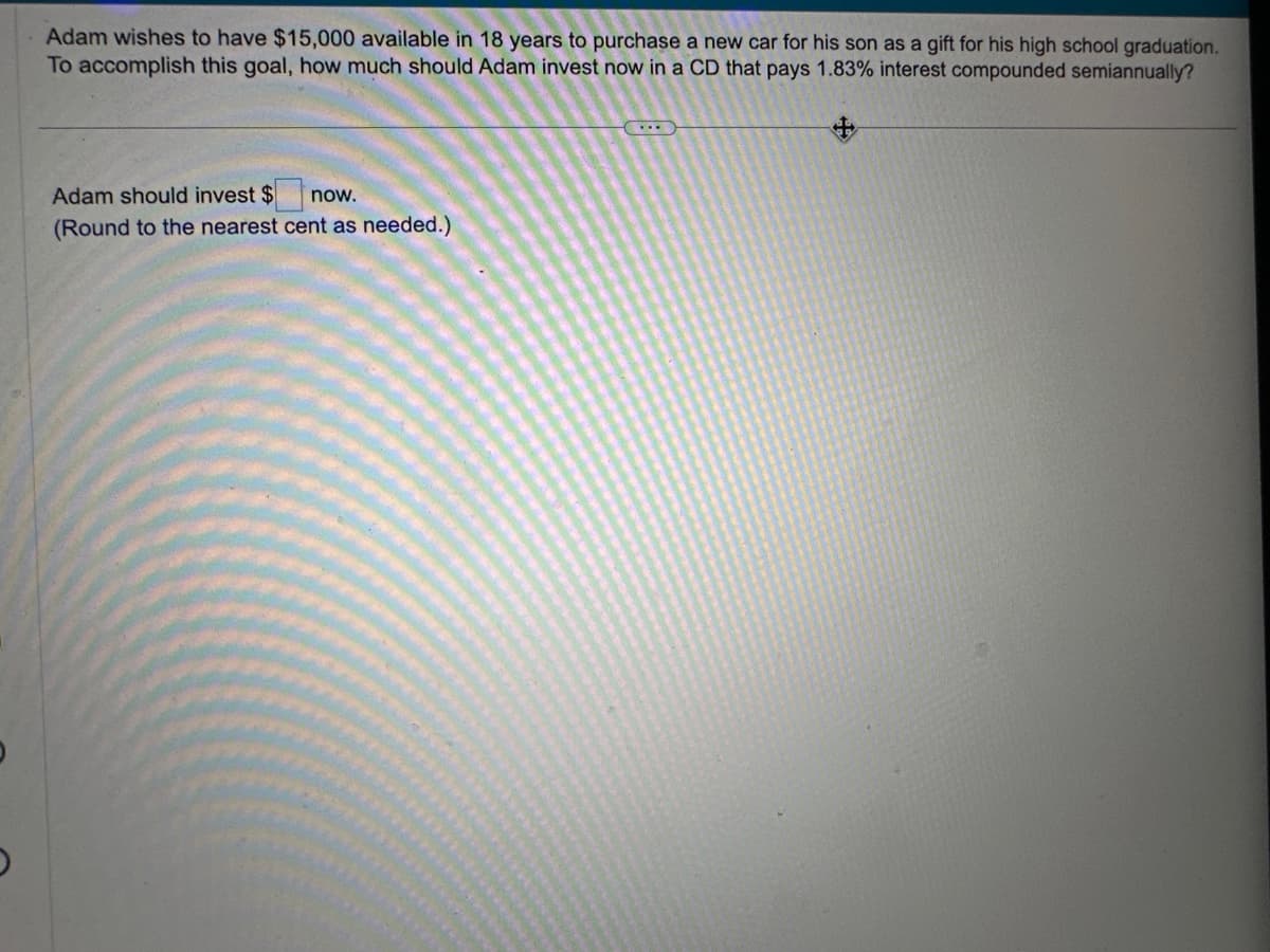 Adam wishes to have $15,000 available in 18 years to purchase a new car for his son as a gift for his high school graduation.
To accomplish this goal, how much should Adam invest now in a CD that pays 1.83% interest compounded semiannually?
Adam should invest $ now.
(Round to the nearest cent as needed.)