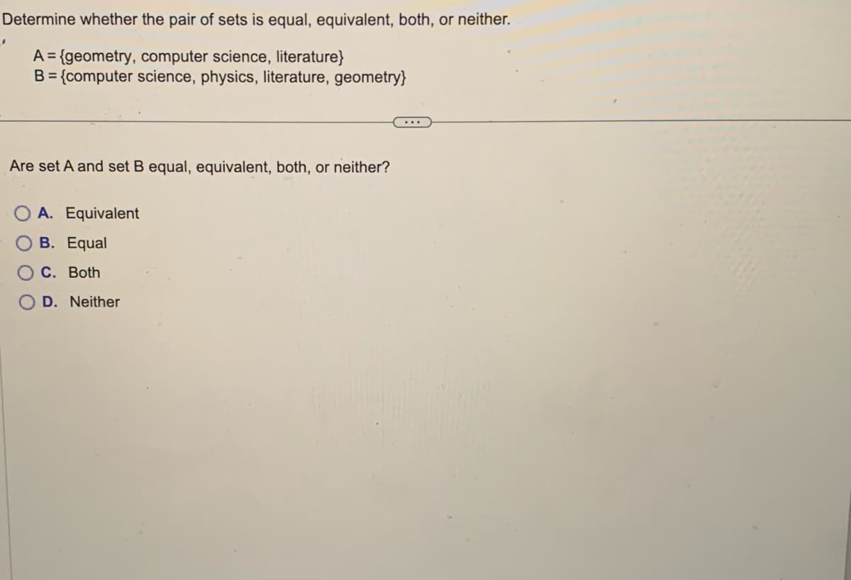 Determine whether the pair of sets is equal, equivalent, both, or neither.
A = {geometry, computer science, literature}
B = {computer science, physics, literature, geometry}
.
Are set A and set B equal, equivalent, both, or neither?
A. Equivalent
B. Equal
C. Both
OD. Neither