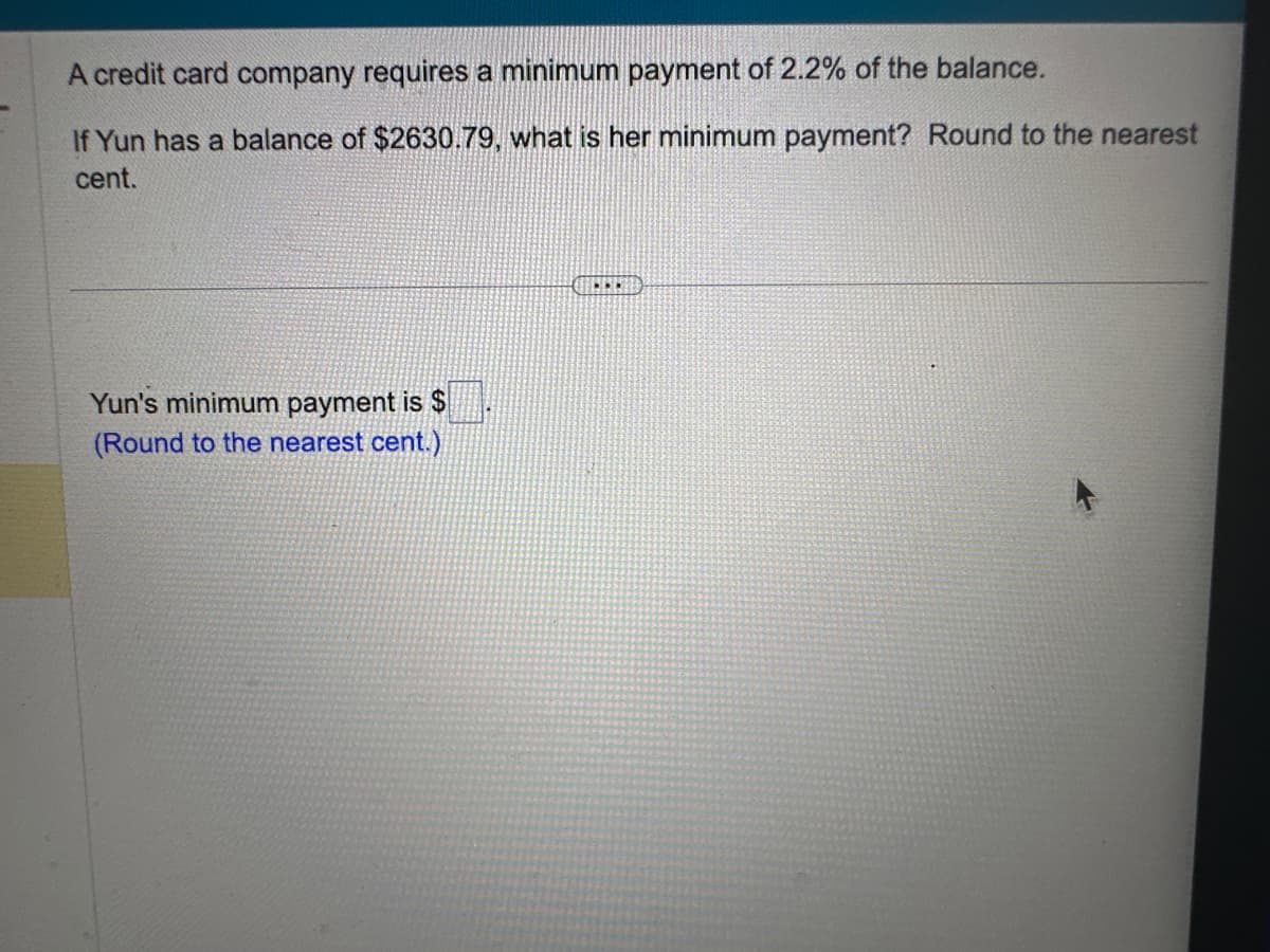 A credit card company requires a minimum payment of 2.2% of the balance.
If Yun has a balance of $2630.79, what is her minimum payment? Round to the nearest
cent.
Yun's minimum payment is $
(Round to the nearest cent.)