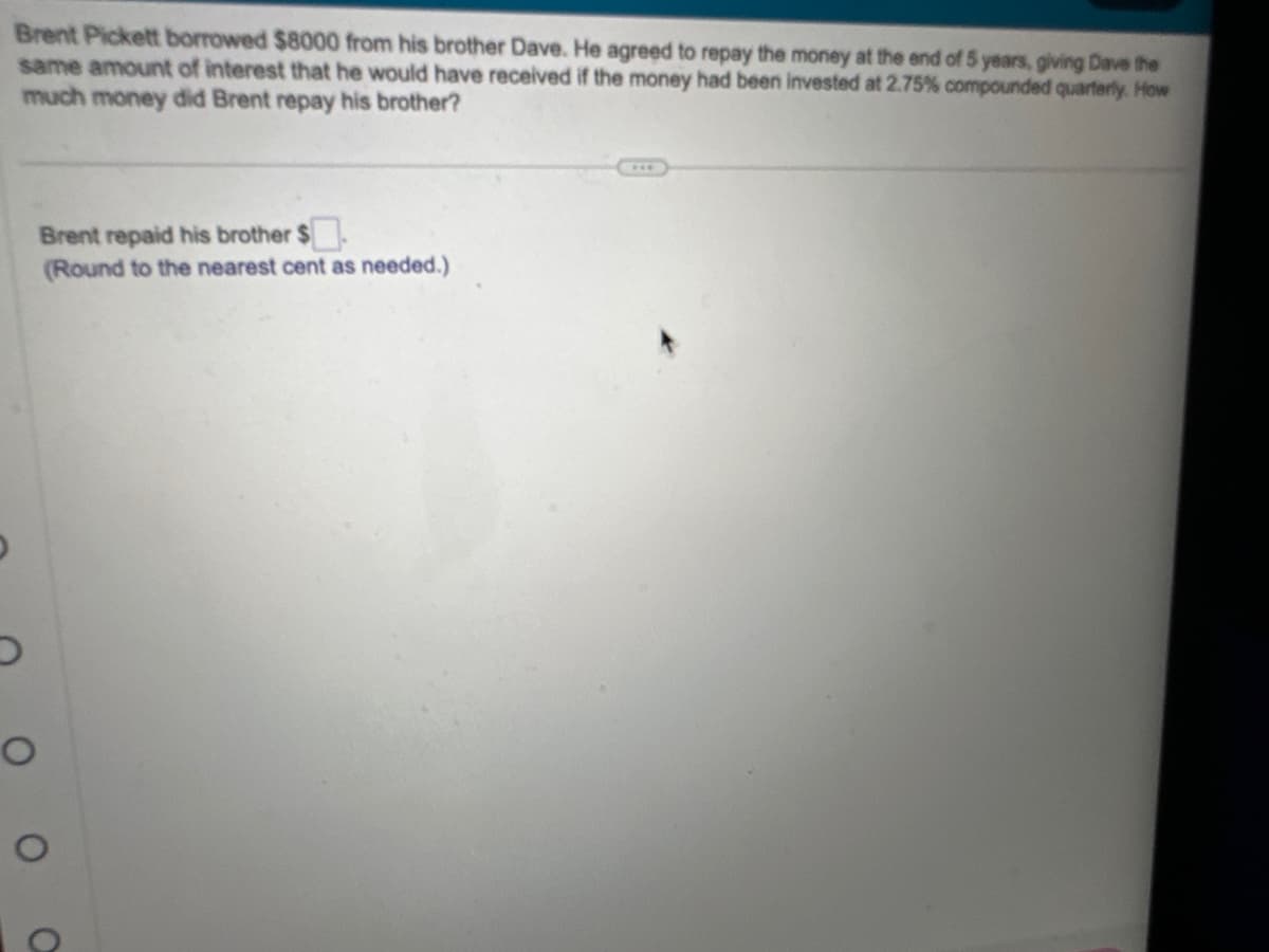 Brent Pickett borrowed $8000 from his brother Dave. He agreed to repay the money at the end of 5 years, giving Dave the
same amount of interest that he would have received if the money had been invested at 2.75% compounded quarterly. How
much money did Brent repay his brother?
D
O
Brent repaid his brother $
(Round to the nearest cent as needed.)
O
O
***