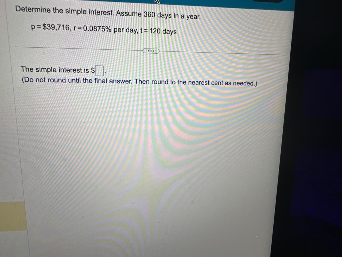 Determine the simple interest. Assume 360 days in a year.
p=$39,716, r=0.0875% per day, t = 120 days
....
The simple interest is $
(Do not round until the final answer. Then round to the nearest cent as needed.)