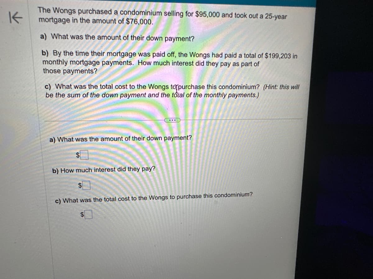 K
The Wongs purchased a condominium selling for $95,000 and took out a 25-year
mortgage in the amount of $76,000.
a) What was the amount of their down payment?
b) By the time their mortgage was paid off, the Wongs had paid a total of $199,203 in
monthly mortgage payments. How much interest did they pay as part of
those payments?
c) What was the total cost to the Wongs to purchase this condominium? (Hint: this will
be the sum of the down payment and the total of the monthly payments.)
a) What was the amount of their down payment?
b) How much interest did they pay?
$
c) What was the total cost to the Wongs to purchase this condominium?
$