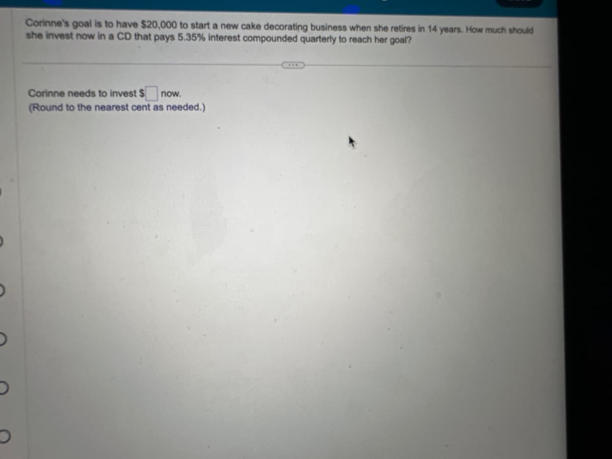 O
Corinne's goal is to have $20,000 to start a new cake decorating business when she retires in 14 years. How much should
she invest now in a CD that pays 5.35% interest compounded quarterly to reach her goal?
Corinne needs to invest $
now.
(Round to the nearest cent as needed.)