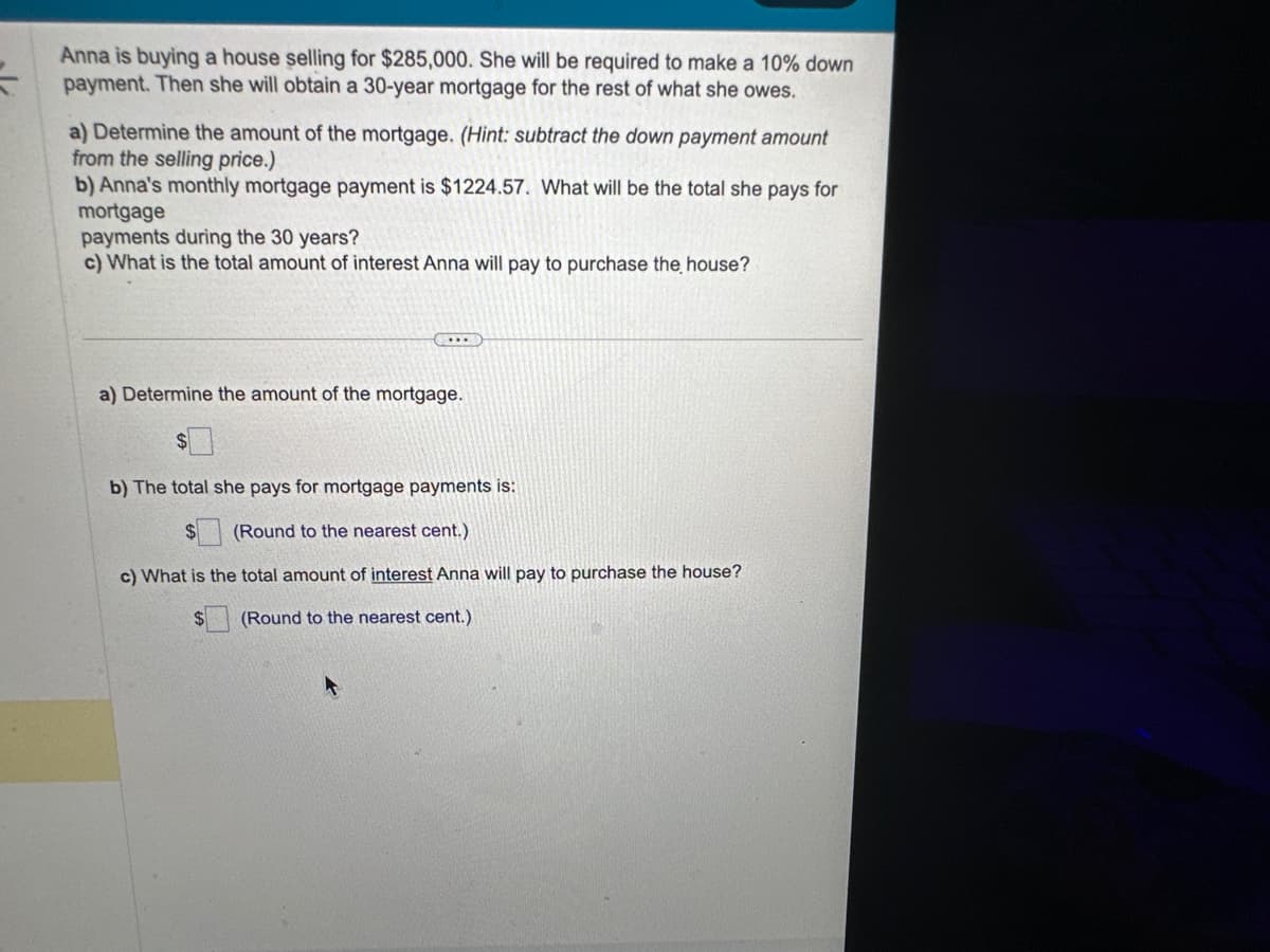 =
Anna is buying a house selling for $285,000. She will be required to make a 10% down
payment. Then she will obtain a 30-year mortgage for the rest of what she owes.
a) Determine the amount of the mortgage. (Hint: subtract the down payment amount
from the selling price.)
b) Anna's monthly mortgage payment is $1224.57. What will be the total she pays for
mortgage
payments during the 30 years?
c) What is the total amount of interest Anna will pay to purchase the house?
...
a) Determine the amount of the mortgage.
b) The total she pays for mortgage payments is:
$
(Round to the nearest cent.)
c) What is the total amount of interest Anna will pay to purchase the house?
$ (Round to the nearest cent.)