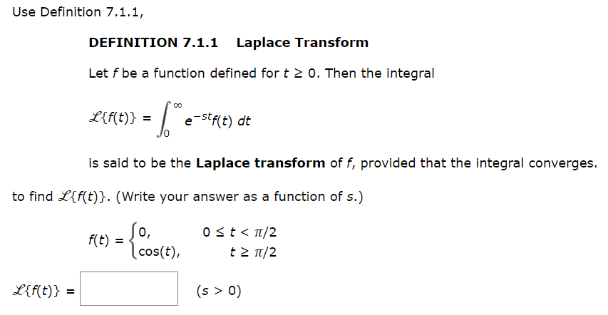 Use Definition 7.1.1,
L{f(t)}
DEFINITION 7.1.1 Laplace Transform
Let f be a function defined for t≥ 0. Then the integral
=
6.0⁰ e-stf(t) dt
is said to be the Laplace transform of f, provided that the integral converges.
to find L{f(t)}. (Write your answer as a function of s.)
So,
cos(t),
L{f(t)} =
f(t) =
0 ≤ t < π/2
t≥ π/2
(s > 0)