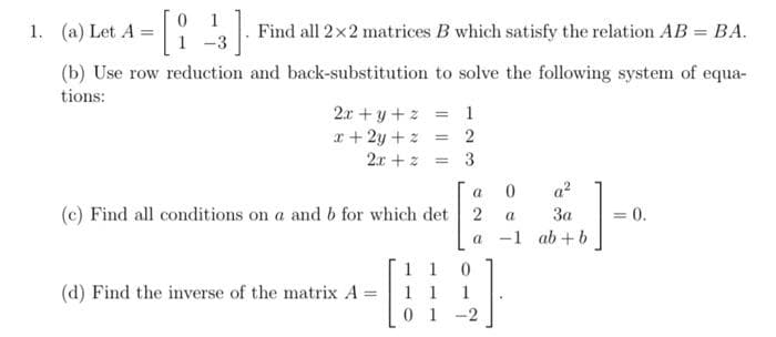 1. (a) Let A
-[i-13]. Find all 2x2 matrices B which satisfy the relation AB = BA.
(b) Use row reduction and back-substitution to solve the following system of equa-
tions:
2x+y+z = 1
x + 2y + z = 2
2x + z
3
(c) Find all conditions on a and b for which det
(d) Find the inverse of the matrix A
a 0
2
a
a-1
1 1
1 1
01-2
0
1
{].
a²
3a
ab+b
= 0.
=