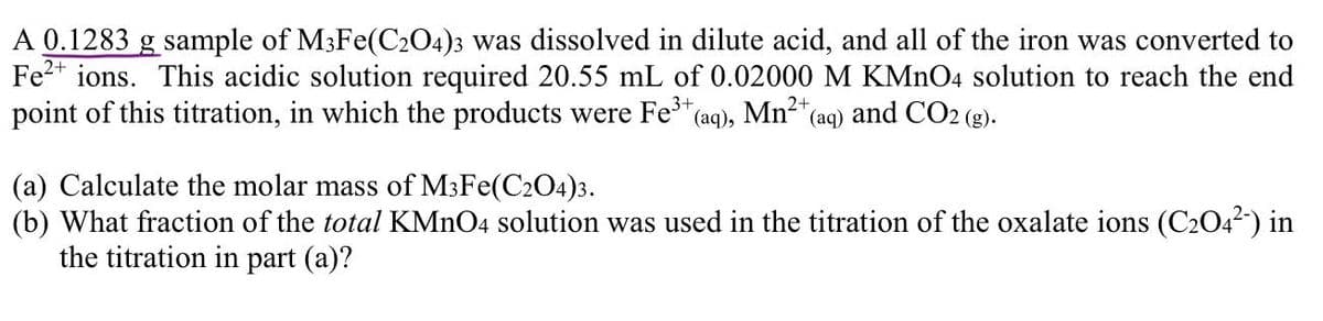 A 0.1283 g sample of M3Fe(C2O4)3 was dissolved in dilute acid, and all of the iron was converted to
Fe²+ ions. This acidic solution required 20.55 mL of 0.02000 M KMnO4 solution to reach the end
point of this titration, in which the products were Fe3³+ (aq), Mn²+ (aq) and CO2 (g).
(a) Calculate the molar mass of M3Fe(C2O4)3.
(b) What fraction of the total KMnO4 solution was used in the titration of the oxalate ions (C₂04²-) in
the titration in part (a)?