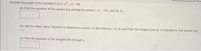 Consider the graph of the function f(x)=x²-x-56.
(a) Find the equation of the secant line joining the points (-6, -14), and (8,0).
(b) Use the Mean Value Theorem to determine a point c in the interval (-6, 8) such that the tangent line at c is parallel to the secant line.
CH
(c) Find the equation of the tangent line through c.