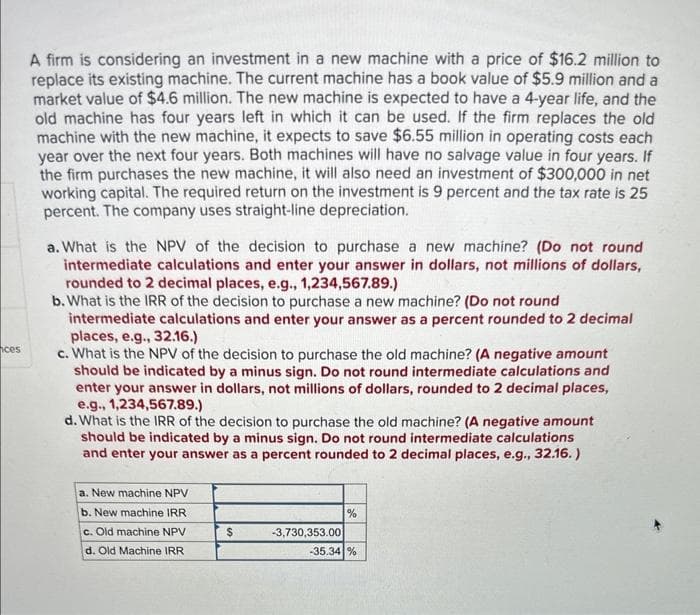 ces
A firm is considering an investment in a new machine with a price of $16.2 million to
replace its existing machine. The current machine has a book value of $5.9 million and a
market value of $4.6 million. The new machine is expected to have a 4-year life, and the
old machine has four years left in which it can be used. If the firm replaces the old
machine with the new machine, it expects to save $6.55 million in operating costs each
year over the next four years. Both machines will have no salvage value in four years. If
the firm purchases the new machine, it will also need an investment of $300,000 in net
working capital. The required return on the investment is 9 percent and the tax rate is 25
percent. The company uses straight-line depreciation.
a. What is the NPV of the decision to purchase a new machine? (Do not round
intermediate calculations and enter your answer in dollars, not millions of dollars,
rounded to 2 decimal places, e.g., 1,234,567.89.)
b. What is the IRR of the decision to purchase a new machine? (Do not round
intermediate calculations and enter your answer as a percent rounded to 2 decimal
places, e.g., 32.16.)
c. What is the NPV of the decision to purchase the old machine? (A negative amount
should be indicated by a minus sign. Do not round intermediate calculations and
enter your answer in dollars, not millions of dollars, rounded to 2 decimal places,
e.g., 1,234,567.89.)
d. What is the IRR of the decision to purchase the old machine? (A negative amount
should be indicated by a minus sign. Do not round intermediate calculations
and enter your answer as a percent rounded to 2 decimal places, e.g., 32.16.)
a. New machine NPV
b. New machine IRR
c. Old machine NPV
d. Old Machine IRR
$
-3,730,353.00
%
-35.34 %