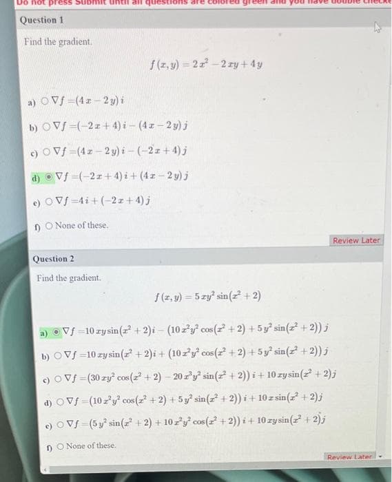 Do not press
Question 1
Find the gradient.
f(x,y)=22²-2xy + 4y
a) OVf
(41-2y) i
b) OVƒ (-2x+4) i-(4x-2y) j
c) OVf=(4x-2y) i-(-2z+4) j
d) Vf (-21+4)i + (4x-2y) j
e) OVf=4i+(-2x+4) j
1) O None of these.
Question 2
Find the gradient.
Review Later
f(x, y) = 5 zy² sin(2²+2)
a) Vf=10 zy sin (r² + 2)i- (10 r³y² cos (2² + 2) + 5y² sin(2²+2)) j
b)
Vf=10 ay sin(z² + 2)i + (102'y' cos(2²+2)+5y² sin(2²+2)) j
c) O Vf=(30 zy² cos (2²+2)-20z³y² sin (z² + 2))i + 10 zy sin (z²+2)j
d) Vf (10z³y² cos (z² + 2) + 5y³ sin(z²+2))i + 10 zsin(z² + 2)j
e) OVƒ (5y² sin (z² + 2) + 10 z³y² cos(z² + 2))i + 10 zysin(2² + 2);
1) O None of these.
Review Later