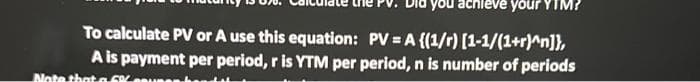 you achieve your YIM?
To calculate PV or A use this equation: PV = A {(1/r) [1-1/(1+r)^n]},
A is payment per period, r is YTM per period, n is number of periods
Note that a 5%