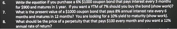 6.
7.
8.
Write the equation if you purchase a 6% $1000 coupon bond that pays interest every 3 months
for $900 and matures in 1 year. If you want a YTM of 7% should you buy the bond (show work)?
What is the present value of a $1000 coupon bond that pays 8% annual interest rate every 6
months and matures in 12 months? You are looking for a 10% yield to maturity (show work).
What should be the price of a perpetuity that that pays $100 every month and you want a 12%
annual rate of return?