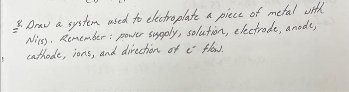 3. Draw a system used to eléctroplate a piece of metal with
Nies). Remember: power supply, solution, electrode, anode,
cathode, ions, and direction of e flow.