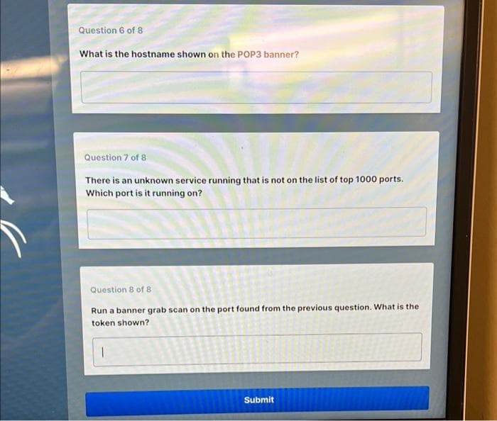 Question 6 of 8
What is the hostname shown on the POP3 banner?
Question 7 of 8
There is an unknown service running that is not on the list of top 1000 ports.
Which port is it running on?
Question 8 of 8
Run a banner grab scan on the port found from the previous question. What is the
token shown?
1
Submit