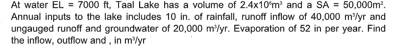 At water EL = 7000 ft, Taal Lake has a volume of 2.4x10°m³ and a SA =
Annual inputs to the lake includes 10 in. of rainfall, runoff inflow of 40,000 m/yr and
ungauged runoff and groundwater of 20,000 m/yr. Evaporation of 52 in per year. Find
the inflow, outflow and , in m/yr
50,000m?.
