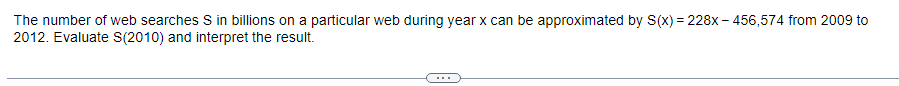 The number of web searches S in billions on a particular web during year x can be approximated by S(x) = 228x-456,574 from 2009 to
2012. Evaluate S(2010) and interpret the result.