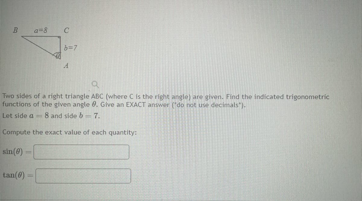 B
a=8
Let side a
tan(0) =
Two sides of a right triangle ABC (where C is the right angle) are given. Find the indicated trigonometric
functions of the given angle 0. Give an EXACT answer (*do not use decimals*).
8 and side b = 7.
Compute the exact value of each quantity:
sin (0) =
C
-
b=7