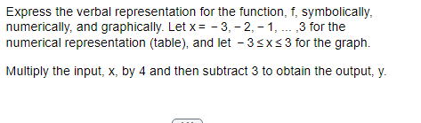 Express the verbal representation for the function, f, symbolically,
numerically, and graphically. Let x= -3, -2,-1, ,3 for the
numerical representation (table), and let - 3 ≤x≤3 for the graph.
Multiply the input, x, by 4 and then subtract 3 to obtain the output, y.