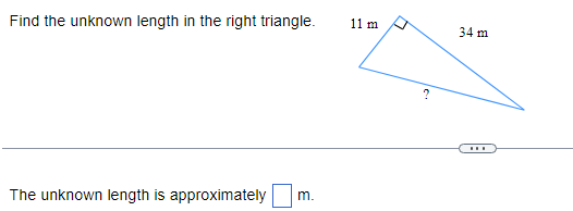 **Find the Unknown Length in the Right Triangle**

A right triangle is portrayed with its two known sides labeled. The lengths given are:

- One leg: 11 meters
- Hypotenuse: 34 meters

The missing side length, which is the other leg of the triangle, is labeled with a question mark (?).

**Diagram Explanation**
A right triangle is shown with:
- A right angle indicated by a small square in the corner.
- One leg labeled as 11 meters.
- The hypotenuse (the side opposite the right angle) labeled as 34 meters.
- The unknown leg represented by a question mark (?).

**Objective:**
Calculate the length of the unknown side in the right triangle.

**Question:**
The unknown length is approximately [ ] meters.

You can use the Pythagorean Theorem ( \(a^2 + b^2 = c^2\) ) to find the unknown length.
