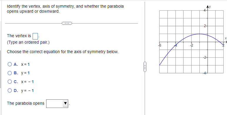 **Parabolas: Identifying Key Features**

**Objective:**
Identify the vertex, axis of symmetry, and determine whether the parabola opens upward or downward.

**Instructions:**

1. **Determine the Vertex:** 
   - The vertex is the highest or lowest point on the parabola and can be identified from the graph. Please type the vertex as an ordered pair (x, y).

2. **Identify the Axis of Symmetry:**
   - Choose the correct equation for the axis of symmetry from the given options:
     - A. \( x = 1 \)
     - B. \( y = 1 \)
     - C. \( x = -1 \)
     - D. \( y = -1 \)

3. **Determine the Direction of the Parabola:**
   - Select whether the parabola opens upward or downward from the dropdown menu.

**Graph Description:**
- The graph provided is a coordinate plane with the parabola plotted in blue.
- The x-axis ranges from -6 to 2.
- The y-axis ranges from -4 to 4.
- The parabola reaches its vertex at point \((-2, 3)\) and opens downward.

**Diagram Explanation:**
- The graph showcases a downward-opening parabola with its vertex at \((-2, 3)\).
- By identifying the central line, it is seen that the axis of symmetry is \( x = -2 \).

**Conclusion:**
- From analyzing the graph:
  - The vertex is \((-2, 3)\).
  - The axis of symmetry is \( x = -2 \).
  - The parabola opens downward.

**Fill in the blanks accordingly based on the provided details and your observations.**