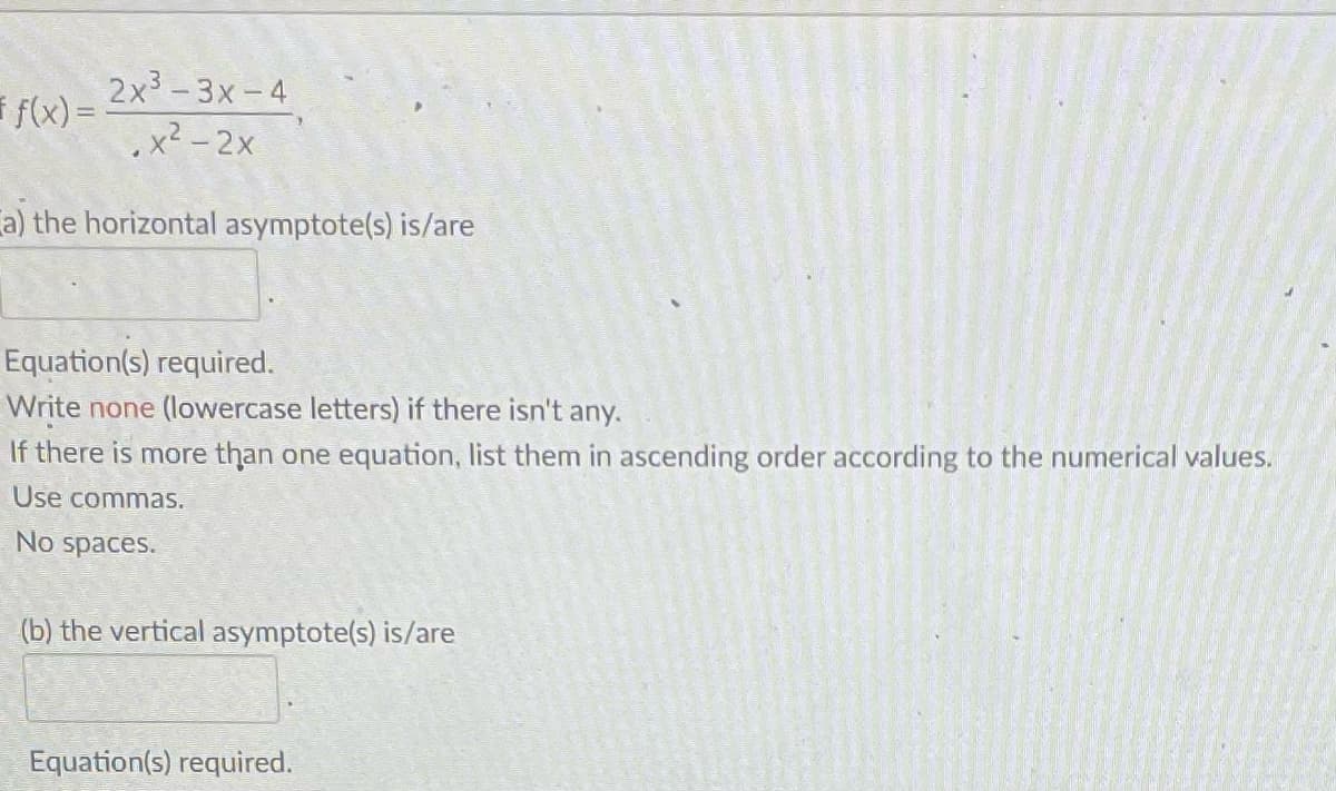 2x³-3x-4
x² - 2x
a) the horizontal asymptote(s) is/are
f(x) =
Equation(s) required.
Write none (lowercase letters) if there isn't any.
If there is more than one equation, list them in ascending order according to the numerical values.
Use commas.
No spaces.
(b) the vertical asymptote(s) is/are
Equation(s) required.