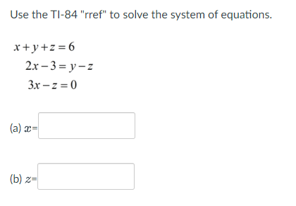 Use the TI-84 "rref" to solve the system of equations.
x+y+z=6
2x-3=y-z
3x -z =0
(a) x=
(b) z=