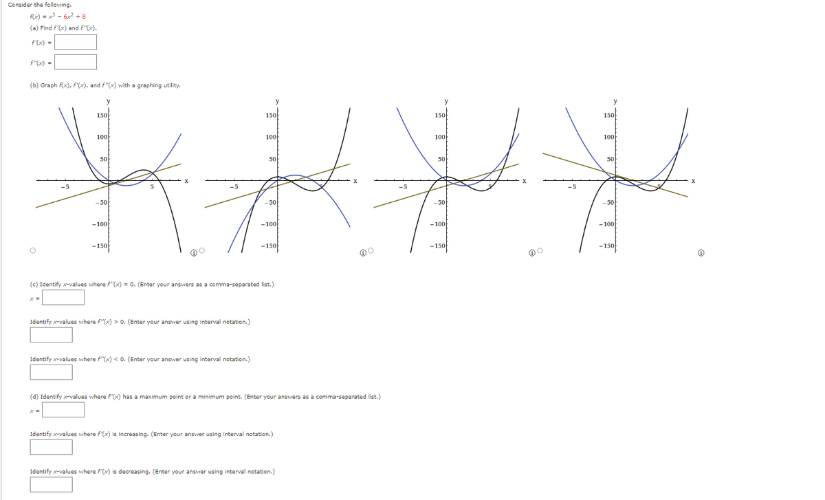 Consider the following.
f(x) = x³ = 6x² +8
(a) Find f'(x) and f"(x).
f'(x) =
F"(x) =
(b) Graph f(x), f(x), and f"(x) with a graphing utility.
y
150
100
50
XXX.
-5
-50
-100
-150
x =
-5
y
150
100
x =
50
-50
-100
-150
(c) Identify x-values where f"(x) = 0. (Enter your answers as a comma-separated list.)
5
Identify x-values where F"(x) > 0. (Enter your answer using interval notation.)
Identify x-values where f"(x) < 0. (Enter your answer using interval notation.)
(d) Identify x-values where f'(x) has a maximum point or a minimum point. (Enter your answers as a comma-separated list.)
Identify x-values where f'(x) is increasing. (Enter your answer using interval notation.)
Identify x-values where f'(x) is decreasing. (Enter your answer using interval notation.)
-5
y
150
100
50
-50
-100
-150
DO
-5
y
150
1000
50
-50
-100
-150
X