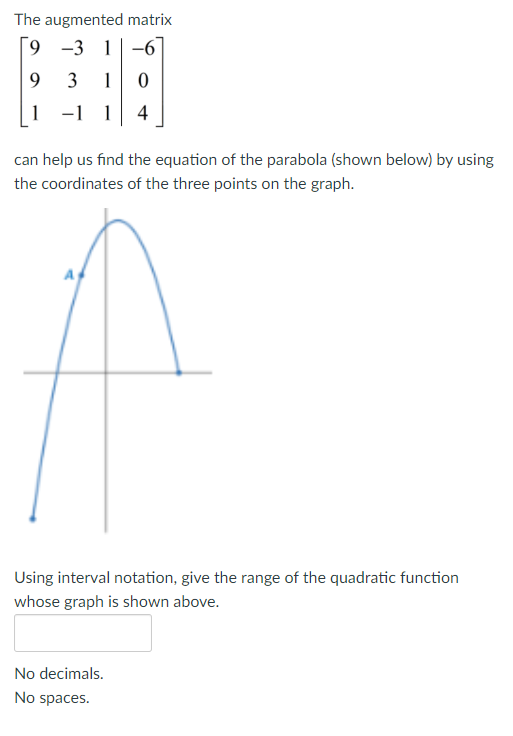 The augmented matrix
[9 -3 1-6
9 3 1
1 -1 1 4
can help us find the equation of the parabola (shown below) by using
the coordinates of the three points on the graph.
Using interval notation, give the range of the quadratic function
whose graph is shown above.
No decimals.
No spaces.