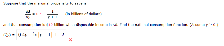 Suppose that the marginal propensity to save is
ds
dy
= 0.4 -
1
y +1
(in billions of dollars)
and that consumption is $12 billion when disposable income is $0. Find the national consumption function. (Assume y ≥ 0.)
C(y) 0.4y Iny+1+12
×