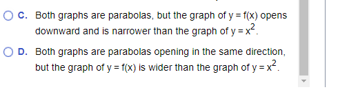 ### Understanding Parabolas: Graph Comparison

#### Graph Characteristics of Quadratic Functions

When comparing the graphs of two quadratic functions, it's important to understand their orientation and shape. Here are two statements that describe differences between two such graphs.

#### Option C:
- **Statement**: Both graphs are parabolas, but the graph of \(y = f(x)\) opens downward and is narrower than the graph of \(y = x^2\).
- **Explanation**: This describes two parabolic graphs where one (graph of \(y = f(x)\)) is inverted (opening downward) and appears more "compressed" or "narrower" than the standard upward-opening parabola \(y = x^2\).

#### Option D:
- **Statement**: Both graphs are parabolas opening in the same direction, but the graph of \(y = f(x)\) is wider than the graph of \(y = x^2\).
- **Explanation**: Here, both parabolas open in the same (upward) direction, but the graph of \(y = f(x)\) is "stretched" or "wider" compared to the graph of \(y = x^2\).

Understanding these descriptions helps in analyzing how transformations affect the shape and orientation of quadratic graphs.