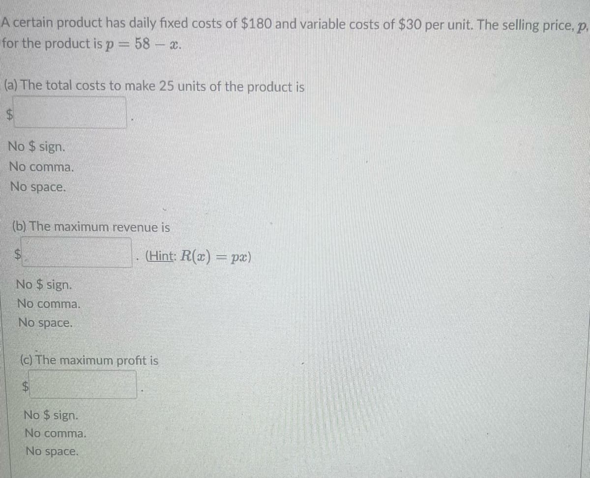 A certain product has daily fixed costs of $180 and variable costs of $30 per unit. The selling price,p.
for the product is p = 58 - x.
(a) The total costs to make 25 units of the product is
No $ sign.
No comma.
No space.
(b) The maximum revenue
$
No $sign.
No comma.
No space.
(c) The maximum profit is
$
(Hint: R(x) = px)
No $ sign.
No comma.
No space.